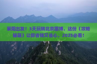 襄阳出发！3天玩转北京国博，这份（攻略秘籍）让你省钱又省心，2025必看！