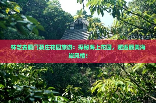 林芝去厦门菽庄花园旅游：探秘海上花园，邂逅最美海岸风情！